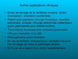 Autres applications cliniques

• Echec de sevrage de la ventilation invasive ; Echec
  d’extubation ; extubation accidentelle.
• Patient post-opératoire chirurgie thoracique, résection
  pulmonaire, scoliose, chirurgie abdominale (atélectasie);
  après gastroplastie pour obésité morbide.
• Traumatisme thoracique avec contusion pulmonaire.
• VNI pour réalisation d’un LBA
• Préoxygénation avant intubation.
• En cas de limitation thérapeutique ( ventilation invasive
  non envisagé car refus ou pathologie sévère)
• En fin de vie si apport d’un confort supplémentaire
 
