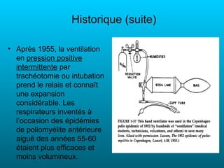 Historique (suite)

• Après 1955, la ventilation
  en pression positive
  intermittente par
  trachéotomie ou intubation
  prend le relais et connaît
  une expansion
  considérable. Les
  respirateurs inventés à
  l’occasion des épidémies
  de poliomyélite antérieure
  aiguë des années 55-60
  étaient plus efficaces et
  moins volumineux.
 