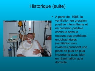 Historique (suite)

           • A partir de 1985, la
             ventilation en pression
             positive intermittente et
             en pression positive
             continue sans le
             recours aux prothèses
             endotrachéales
             (ventilation non
             invasive) prennent une
             place de plus en plus
             importante aussi bien
             en réanimation qu’à
             domicile.
 
