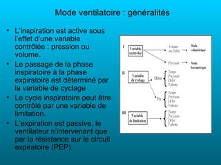 Mode ventilatoire : généralités

• L’inspiration est active sous
  l’effet d’une variable
  contrôlée : pression ou
  volume.
• Le passage de la phase
  inspiratoire à la phase
  expiratoire est déterminé par
  la variable de cyclage
• Le cycle inspiratoire peut être
  contrôlé par une variable de
  limitation.
• L’expiration est passive, le
  ventilateur n’intervenant que
  par la résistance sur le circuit
  expiratoire (PEP)
 