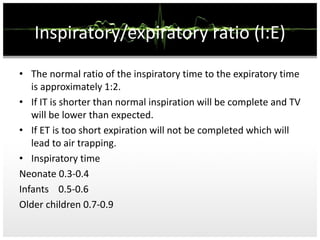 Inspiratory/expiratory ratio (I:E)
• The normal ratio of the inspiratory time to the expiratory time
is approximately 1:2.
• If IT is shorter than normal inspiration will be complete and TV
will be lower than expected.
• If ET is too short expiration will not be completed which will
lead to air trapping.
• Inspiratory time
Neonate 0.3-0.4
Infants 0.5-0.6
Older children 0.7-0.9
 