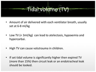 Tidal volume (TV)
• Amount of air delivered with each ventilator breath, usually
set at 6-8 ml/kg
• Low TV (< 3ml/kg) can lead to atelectasis, hypoxemia and
hypercarbai.
• High TV can cause volutrauma in children.
• If set tidal volume is significantly higher then expired TV
(more than 15%) then circuit leak or an endotracheal leak
should be looked.
 