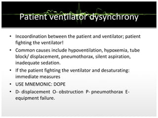 Patient ventilator dysynchrony
• Incoordination between the patient and ventilator; patient
fighting the ventilator!
• Common causes include hypoventilation, hypoxemia, tube
block/ displacement, pneumothorax, silent aspiration,
inadequate sedation.
• If the patient fighting the ventilator and desaturating:
immediate measures
• USE MNEMONIC: DOPE
• D- displacement O- obstruction P- pneumothorax E-
equipment failure.
 