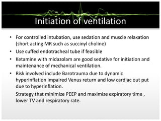 Initiation of ventilation
• For controlled intubation, use sedation and muscle relaxation
(short acting MR such as succinyl choline)
• Use cuffed endotracheal tube if feasible
• Ketamine with midazolam are good sedative for initiation and
maintenance of mechanical ventilation.
• Risk involved include Barotrauma due to dynamic
hyperinflation impaired Venus return and low cardiac out put
due to hyperinflation.
Strategy that minimize PEEP and maximize expiratory time ,
lower TV and respiratory rate.
 