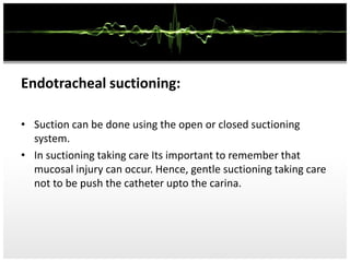 Endotracheal suctioning:
• Suction can be done using the open or closed suctioning
system.
• In suctioning taking care Its important to remember that
mucosal injury can occur. Hence, gentle suctioning taking care
not to be push the catheter upto the carina.
 