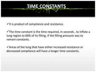 TIME CONSTANTS
I
It is product of compilance and resistance.
The time constant is the time required, in seconds , to inflate a
lung region to 60% of its filling, if the filling pressure was to
remain constants.
Areas of the lung that have either increased resistance or
decreased compilance will have a longer time constants.
 