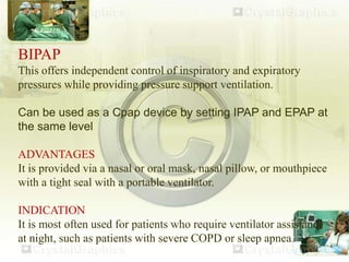 BIPAP
This offers independent control of inspiratory and expiratory
pressures while providing pressure support ventilation.
Can be used as a Cpap device by setting IPAP and EPAP at
the same level
ADVANTAGES
It is provided via a nasal or oral mask, nasal pillow, or mouthpiece
with a tight seal with a portable ventilator.
INDICATION
It is most often used for patients who require ventilator assistance
at night, such as patients with severe COPD or sleep apnea.
 