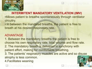 INTERMITENT MANDATORY VENTILATION (IMV)
•Allows patient to breathe spontaneously through ventilator
circuitry.
• In between the mandated breaths, the patient is free to
breath at his desired respiratory rate.
ADVANTAGE
1. Between the mandatory breaths the patient is free to
choose his own respiratory rate, tidal volume and flow rate.
2. The mandatory breath is delivered in synchrony with
patient effort, making for comfortable breathing.
3. The patients’ respiratory muscles are active and so disuse
atrophy is less common.
4.Facilitates weaning
 
