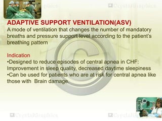 ADAPTIVE SUPPORT VENTILATION(ASV)
A mode of ventilation that changes the number of mandatory
breaths and pressure support level according to the patient’s
breathing pattern
Indication
•Designed to reduce episodes of central apnea in CHF:
Improvement in sleep quality, decreased daytime sleepiness
•Can be used for patients who are at risk for central apnea like
those with Brain damage.
 