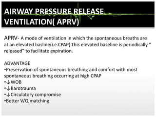 AIRWAY PRESSURE RELEASE
VENTILATION( APRV)
APRV- A mode of ventilation in which the spontaneous breaths are
at an elevated basline(i.e.CPAP).This elevated baseline is periodically “
released” to facilitate expiration.
ADVANTAGE
•Preservation of spontaneous breathing and comfort with most
spontaneous breathing occurring at high CPAP
•↓WOB
•↓Barotrauma
•↓Circulatory compromise
•Better V/Q matching
 