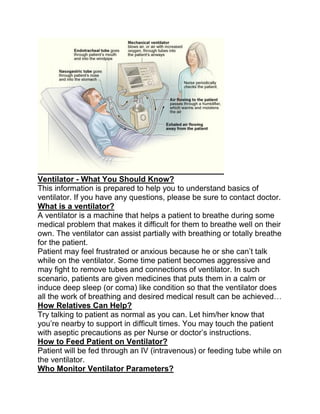 Ventilator - What You Should Know?
This information is prepared to help you to understand basics of
ventilator. If you have any questions, please be sure to contact doctor.
What is a ventilator?
A ventilator is a machine that helps a patient to breathe during some
medical problem that makes it difficult for them to breathe well on their
own. The ventilator can assist partially with breathing or totally breathe
for the patient.
Patient may feel frustrated or anxious because he or she can’t talk
while on the ventilator. Some time patient becomes aggressive and
may fight to remove tubes and connections of ventilator. In such
scenario, patients are given medicines that puts them in a calm or
induce deep sleep (or coma) like condition so that the ventilator does
all the work of breathing and desired medical result can be achieved…
How Relatives Can Help?
Try talking to patient as normal as you can. Let him/her know that
you’re nearby to support in difficult times. You may touch the patient
with aseptic precautions as per Nurse or doctor’s instructions.
How to Feed Patient on Ventilator?
Patient will be fed through an IV (intravenous) or feeding tube while on
the ventilator.
Who Monitor Ventilator Parameters?
 