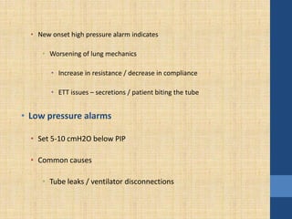 • New onset high pressure alarm indicates
• Worsening of lung mechanics
• Increase in resistance / decrease in compliance
• ETT issues – secretions / patient biting the tube
• Low pressure alarms
• Set 5-10 cmH2O below PIP
• Common causes
• Tube leaks / ventilator disconnections
 
