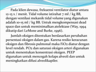 Pada klien dewasa, frekuensi ventilator diatur antara
12-15 x / menit. Tidal volume istirahat 7 ml / kg BB,
dengan ventilasi mekanik tidal volume yang digunakan
adalah 10-15 ml / kg BB. Untuk mengkompensasi dead
space dan untuk meminimalkan atelektase (Way, 1994
dikutip dari LeMone and Burke, 1996).
Jumlah oksigen ditentukan berdasarkan perubahan
persentasi oksigen dalam gas. Karena resiko keracunan
oksigen dan fibrosis pulmonal maka FiO2 diatur dengan
level rendah. PO2 dan saturasi oksigen arteri digunakan
untuk menentukan konsentrasi oksigen. PEEP
digunakan untuk mencegah kolaps alveoli dan untuk
meningkatkan difusi alveolikapiler.
 