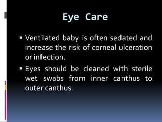 Eye Care
 Ventilated baby is often sedated and
increase the risk of corneal ulceration
or infection.
 Eyes should be cleaned with sterile
wet swabs from inner canthus to
outer canthus.
 