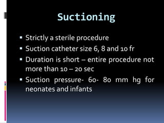 Suctioning
 Strictly a sterile procedure
 Suction catheter size 6, 8 and 10 fr
 Duration is short – entire procedure not
more than 10 – 20 sec
 Suction pressure- 60- 80 mm hg for
neonates and infants
 