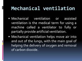 Mechanical ventilation
 Mechanical ventilation or assisted
ventilation is the medical term for using a
machine called a ventilator to fully or
partially provide artificial ventilation.
 Mechanical ventilation helps move air into
and out of the lungs, with the main goal of
helping the delivery of oxygen and removal
of carbon dioxide.
 