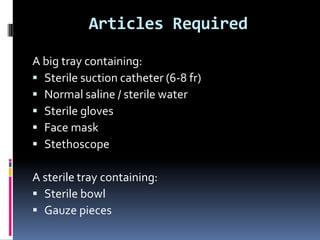 Articles Required
A big tray containing:
 Sterile suction catheter (6-8 fr)
 Normal saline / sterile water
 Sterile gloves
 Face mask
 Stethoscope
A sterile tray containing:
 Sterile bowl
 Gauze pieces
 