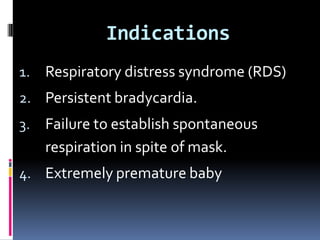 Indications
1. Respiratory distress syndrome (RDS)
2. Persistent bradycardia.
3. Failure to establish spontaneous
respiration in spite of mask.
4. Extremely premature baby
 
