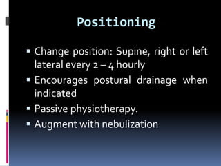 Positioning
 Change position: Supine, right or left
lateral every 2 – 4 hourly
 Encourages postural drainage when
indicated
 Passive physiotherapy.
 Augment with nebulization
 
