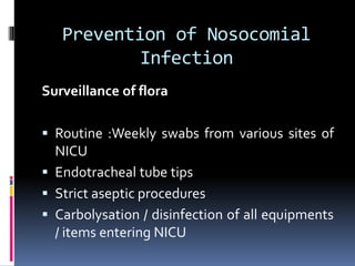 Prevention of Nosocomial
Infection
Surveillance of flora
 Routine :Weekly swabs from various sites of
NICU
 Endotracheal tube tips
 Strict aseptic procedures
 Carbolysation / disinfection of all equipments
/ items entering NICU
 