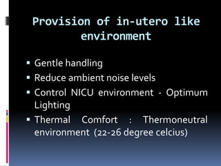 Provision of in-utero like
environment
 Gentle handling
 Reduce ambient noise levels
 Control NICU environment - Optimum
Lighting
 Thermal Comfort : Thermoneutral
environment (22-26 degree celcius)
 
