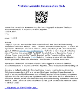 Ventilator-Associated Pneumonia Case Study
Impact of the International Nosocomial Infection Control Approach on Rates of Ventilator–
Associated Pneumonia in Hospitals of 5 Within Argentina
Shelby L. Stone
SFCC
January 11, 2018
Abstract
This paper explores a published article that reports on results from research conducted using
International Nosocomial Infection Control Consortium Surveillance Online System. To analyze the
impact of the International Nosocomial Infection Control Consortium (INICC) multidimensional
approach (IMA) on ventilator–associated pneumonia (VAP) rates in eleven hospitals within five
cities of Argentina from January2014–April 2017. The article found in the American Journal of
Infection Control is supported by Victor D. Rosenthal, and the Foundation to Fight against
Nosocomial Infections. Keywords: Hospital infection, Healthcare acquired infection, Hospital–
acquired pneumonia, Nosocomial pneumonia, Limited–resource countries, Surveillance
Impact of the International Nosocomial Infection Control Approach on Rates of Ventilator–
Associated Pneumonia in Hospitals of 5 Within Argentina ... Show more content on Helpwriting.net
...
According to studies from both developed and limited–resource countries, the most important
clinical consequences due to VAP have increased death rates, significant disease, increased the
length of stay, and additional health care costs. Although hospitals in limited–resource countries do
implement infection control programs, agreement with infection control practices is inconsistent. A
multicenter, potential, before–after observation study was conducted using International Nosocomial
Infection Control Consortium Surveillance Online System. (V.D. Rosenthal et al/American Journal
of Infection Control
... Get more on HelpWriting.net ...
 