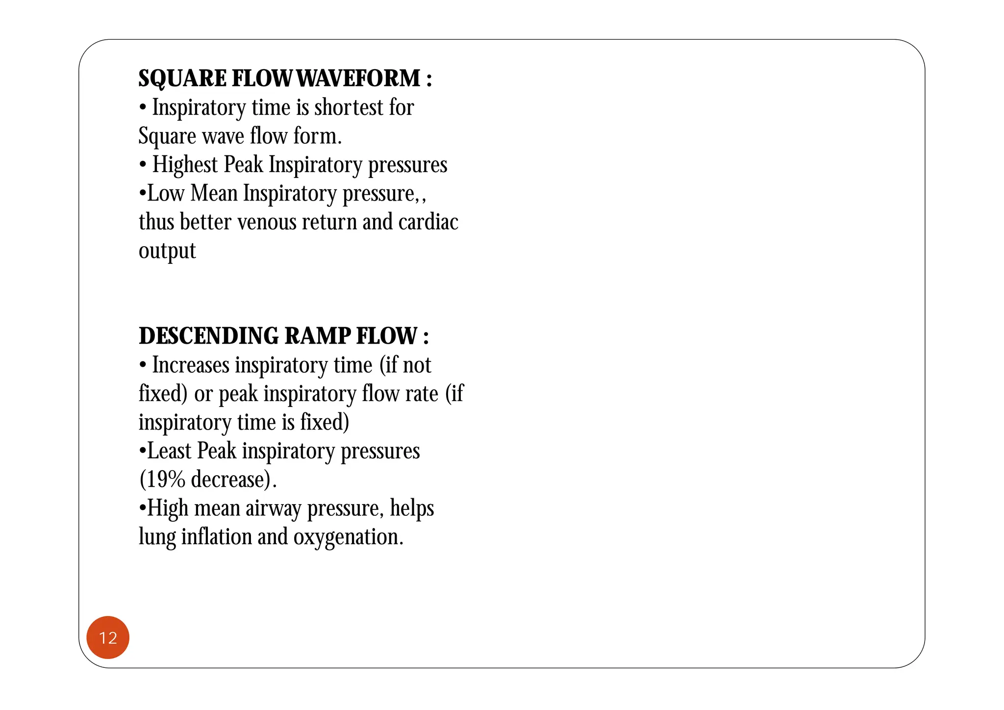 SQUARE FLOWWAVEFORM :
• Inspiratory time is shortest for
Inspiratory time is shortest for
Square wave flow form.
• Highest Peak Inspiratory pressures
•Low Mean Inspiratory pressure
•Low Mean Inspiratory pressure,,
thus better venous return and cardiac
output
DESCENDING RAMP FLOW :
• Increases inspiratory time (if not
fixed) or peak inspiratory flow rate (if
inspiratory time is fixed)
p y
•Least Peak inspiratory pressures
(19% decrease).
•High mean airway pressure, helps
g y p , p
lung inflation and oxygenation.
12
 