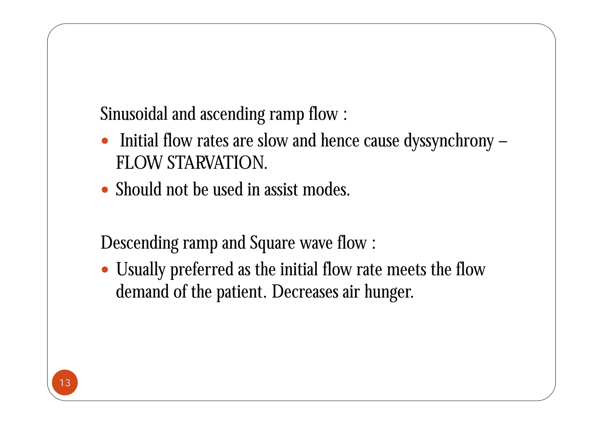 Sinusoidal and ascending ramp flow :
Sinusoidal and ascending ramp flow :
 Initial flow rates are slow and hence cause dyssynchrony –
FLOW STARVATION
FLOW STARVATION.
 Should not be used in assist modes.
Descending ramp and Square wave flow :
 Usually preferred as the initial flow rate meets the flow
demand of the patient. Decreases air hunger.
13
 