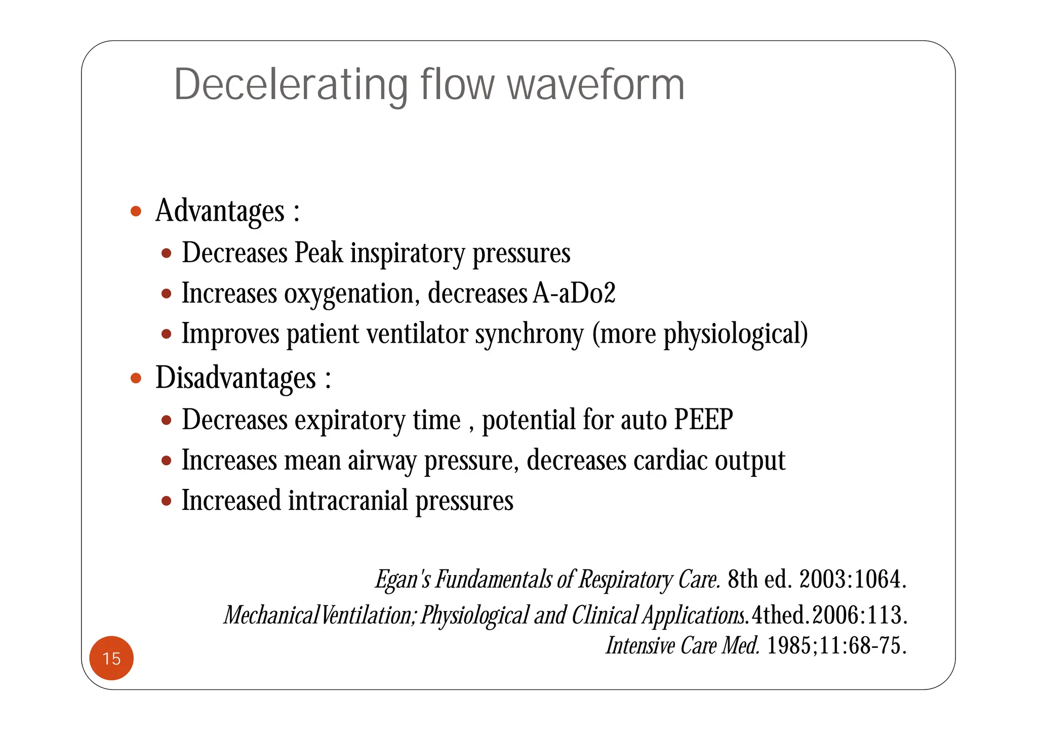 Decelerating flow waveform
 Advantages :
 Decreases Peak inspiratory pressures
 Increases oxygenation, decreases A-aDo2
 Improves patient ventilator synchrony (more physiological)
 Disadvantages :
 Decreases expiratory time , potential for auto PEEP
 Increases mean airway pressure, decreases cardiac output
 Increased intracranial pressures
Egan's Fundamentals of Respiratory Care. 8th ed. 2003:1064.
MechanicalVentilation;Physiological and Clinical Applications 4thed 2006:113
MechanicalVentilation;Physiological and Clinical Applications.4thed.2006:113.
Intensive Care Med. 1985;11:68-75.
15
 