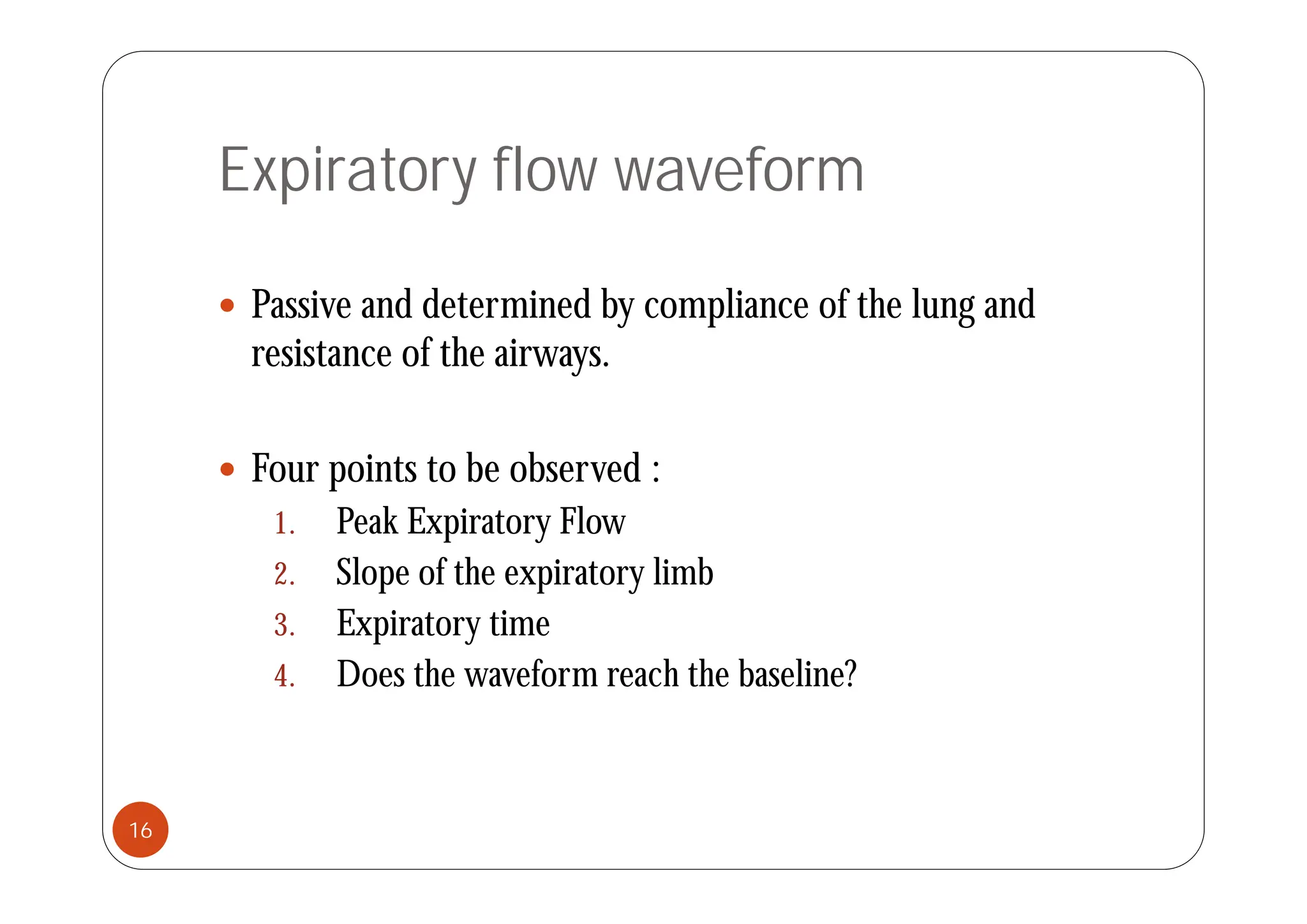 Expiratory flow waveform
 Passive and determined by compliance of the lung and
resistance of the airways
resistance of the airways.
F i b b d
 Four points to be observed :
1. Peak Expiratory Flow
2 Sl f h i li b
2. Slope of the expiratory limb
3. Expiratory time
4 D th f h th b li ?
4. Does the waveform reach the baseline?
16
 