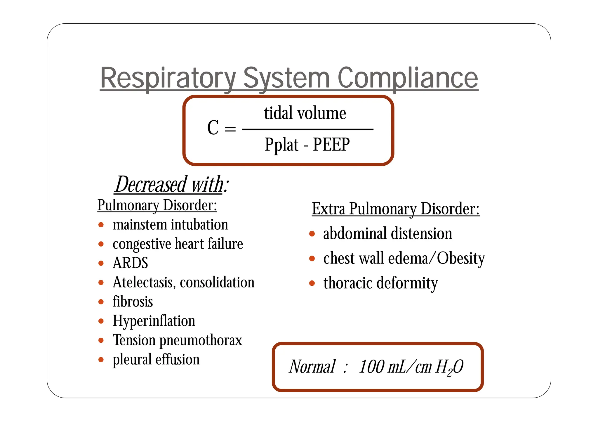 tidal volume
Respiratory System Compliance
C =
Pplat - PEEP
tidal volume
Pulmonary Disorder: Extra Pulmonary Disorder:
Decreased with:
y
 mainstem intubation
 congestive heart failure
ARDS
Extra Pulmonary Disorder:
 abdominal distension
 chest wall edema/Obesity
 ARDS
 Atelectasis, consolidation
 fibrosis
 chest wall edema/Obesity
 thoracic deformity
 Hyperinflation
 Tension pneumothorax
l l ff
Normal : 100 mL/cm H2O
 pleural effusion
 