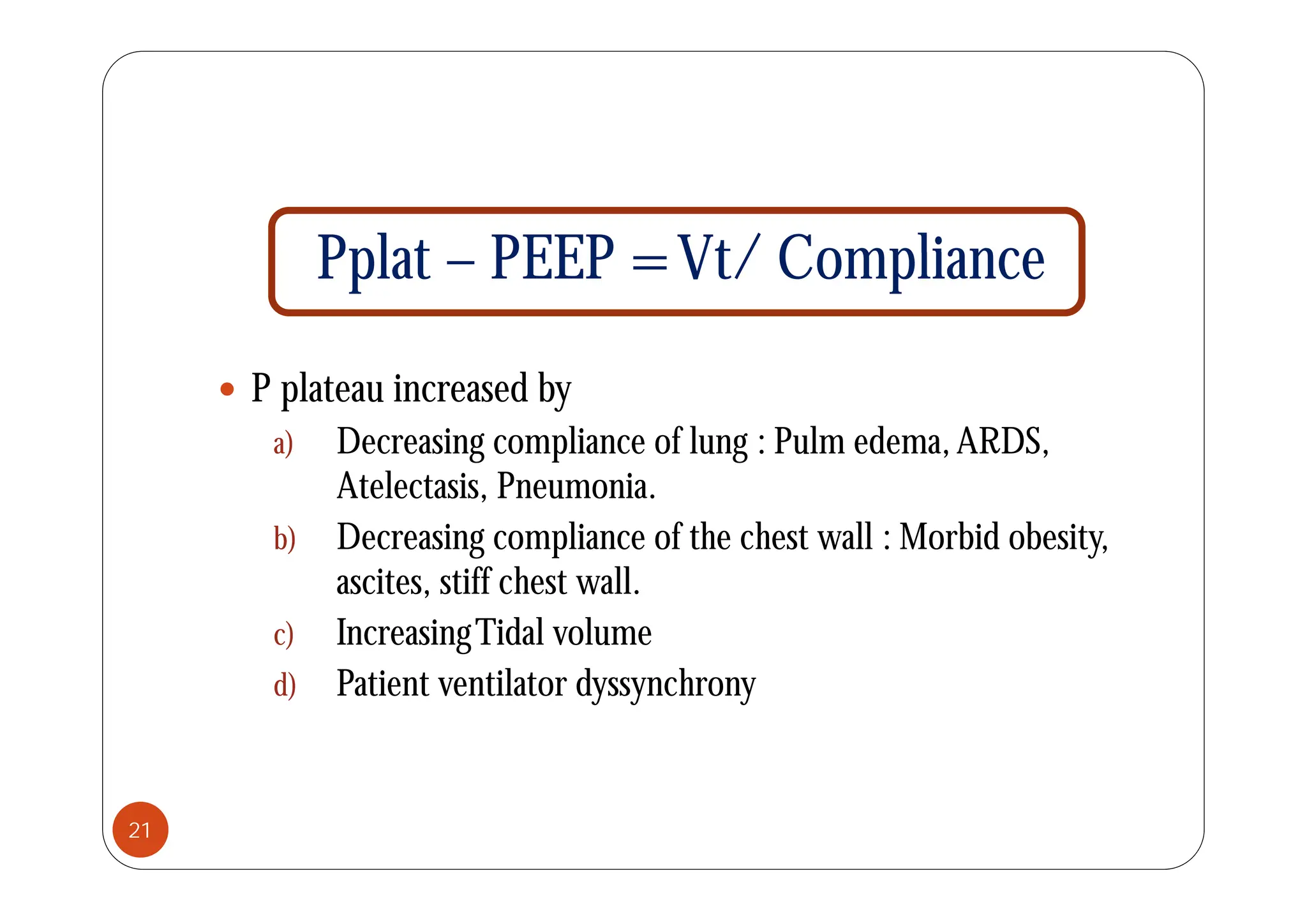 P l t PEEP =Vt/ C li
Pplat – PEEP =Vt/ Compliance
 P plateau increased by
a) Decreasing compliance of lung : Pulm edema,ARDS,
g p g
Atelectasis, Pneumonia.
b) Decreasing compliance of the chest wall : Morbid obesity,
ascites, stiff chest wall.
c) IncreasingTidal volume
d) Patient ventilator dyssynchrony
21
 