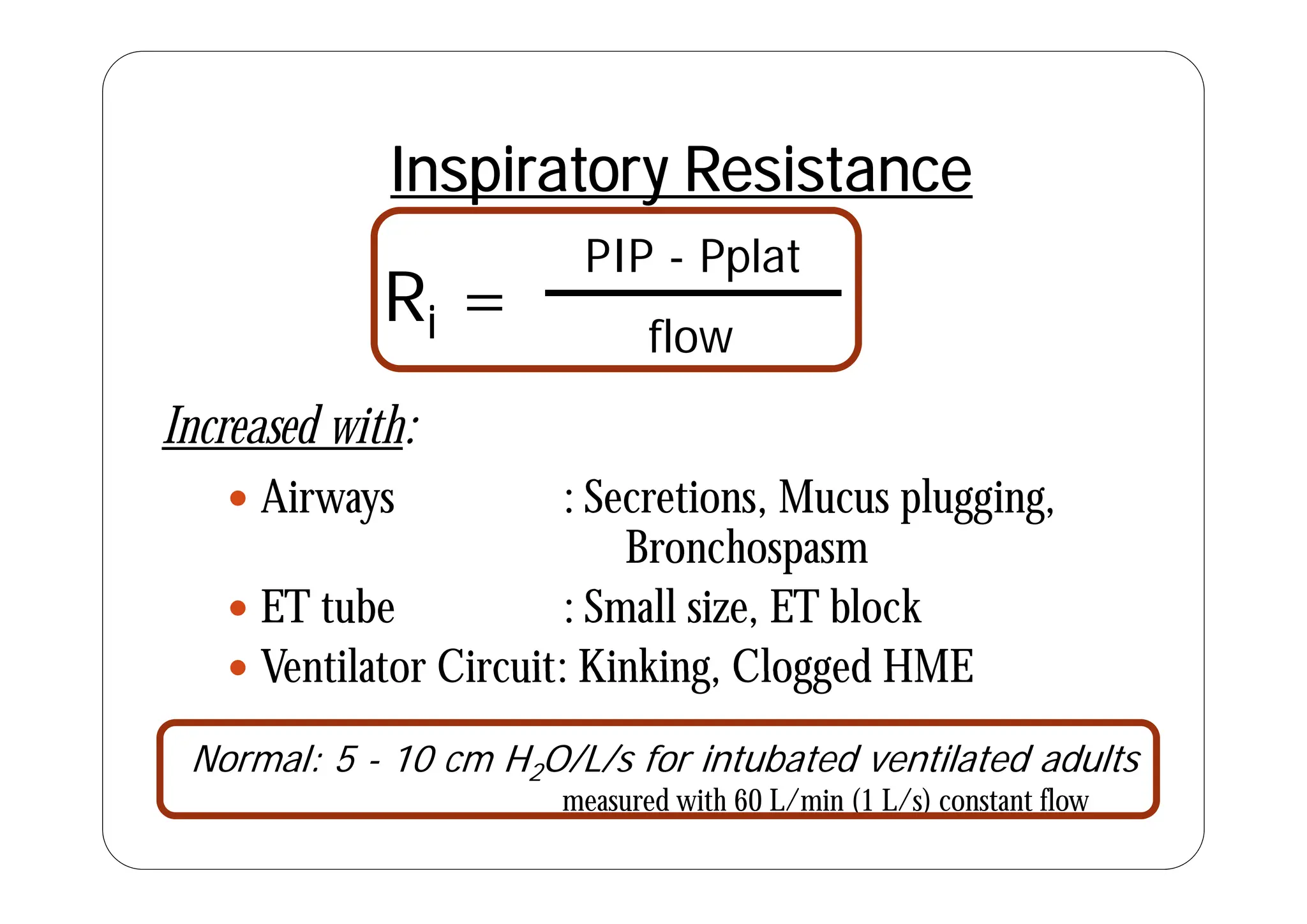 PIP Pplat
Inspiratory Resistance
Ri =
PIP - Pplat
flow
Increased with:
 Airways : Secretions, Mucus plugging,
Bronchospasm
p
 ET tube : Small size, ET block
 Ventilator Circuit: Kinking Clogged HME
 Ventilator Circuit: Kinking, Clogged HME
Normal: 5 - 10 cm H2O/L/s for intubated ventilated adults
2 / /
measured with 60 L/min (1 L/s) constant flow
 