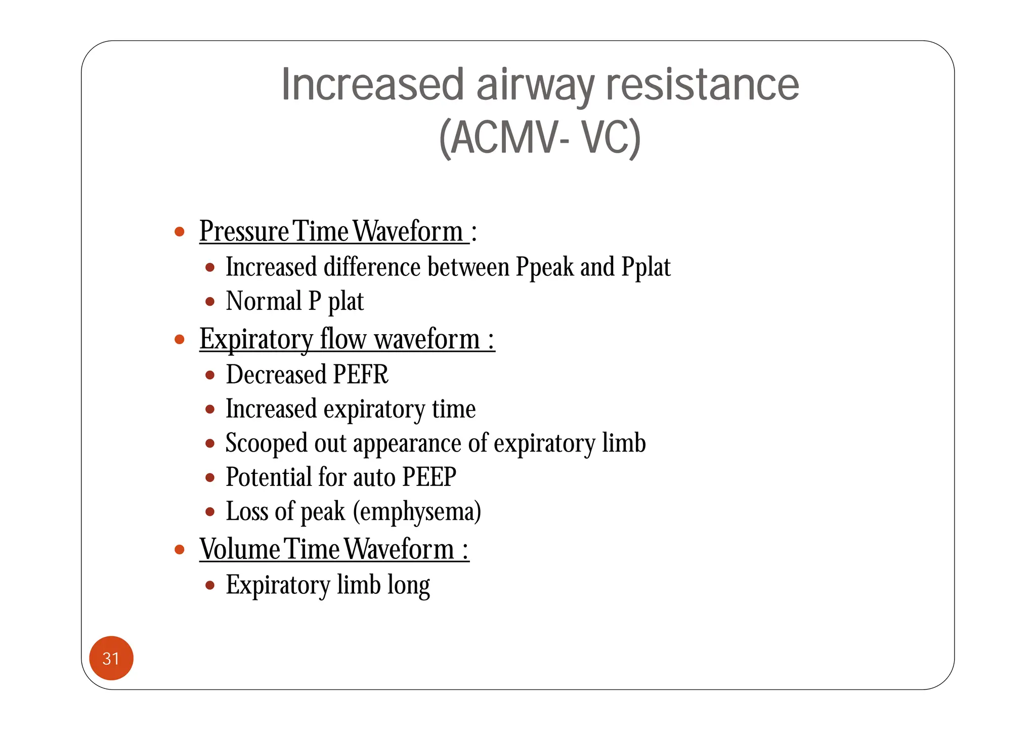 Increased airway resistance
(ACMV- VC)
 PressureTimeWaveform :
 Increased difference between Ppeak and Pplat
 Normal P plat
 Expiratory flow waveform :
d
 Decreased PEFR
 Increased expiratory time
 Scooped out appearance of expiratory limb
Scooped out appearance of expiratory limb
 Potential for auto PEEP
 Loss of peak (emphysema)
 VolumeTimeWaveform :
 Expiratory limb long
31
 