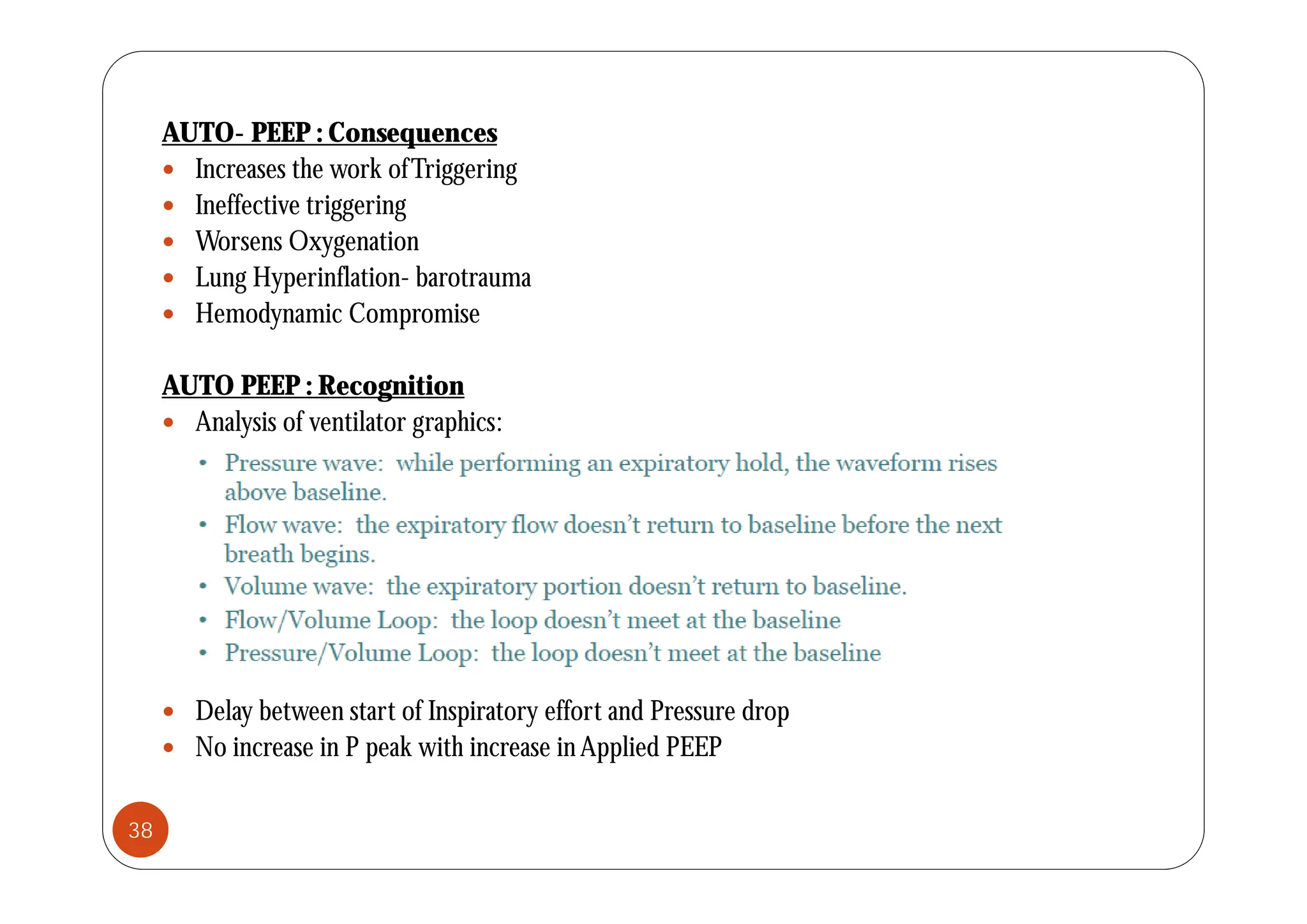AUTO- PEEP : Consequences
q
 Increases the work ofTriggering
 Ineffective triggering
 Worsens Oxygenation
yg
 Lung Hyperinflation- barotrauma
 Hemodynamic Compromise
AUTO PEEP : Recognition
 Analysis of ventilator graphics:
 Delay between start of Inspiratory effort and Pressure drop
 No increase in P peak with increase inApplied PEEP
38
 