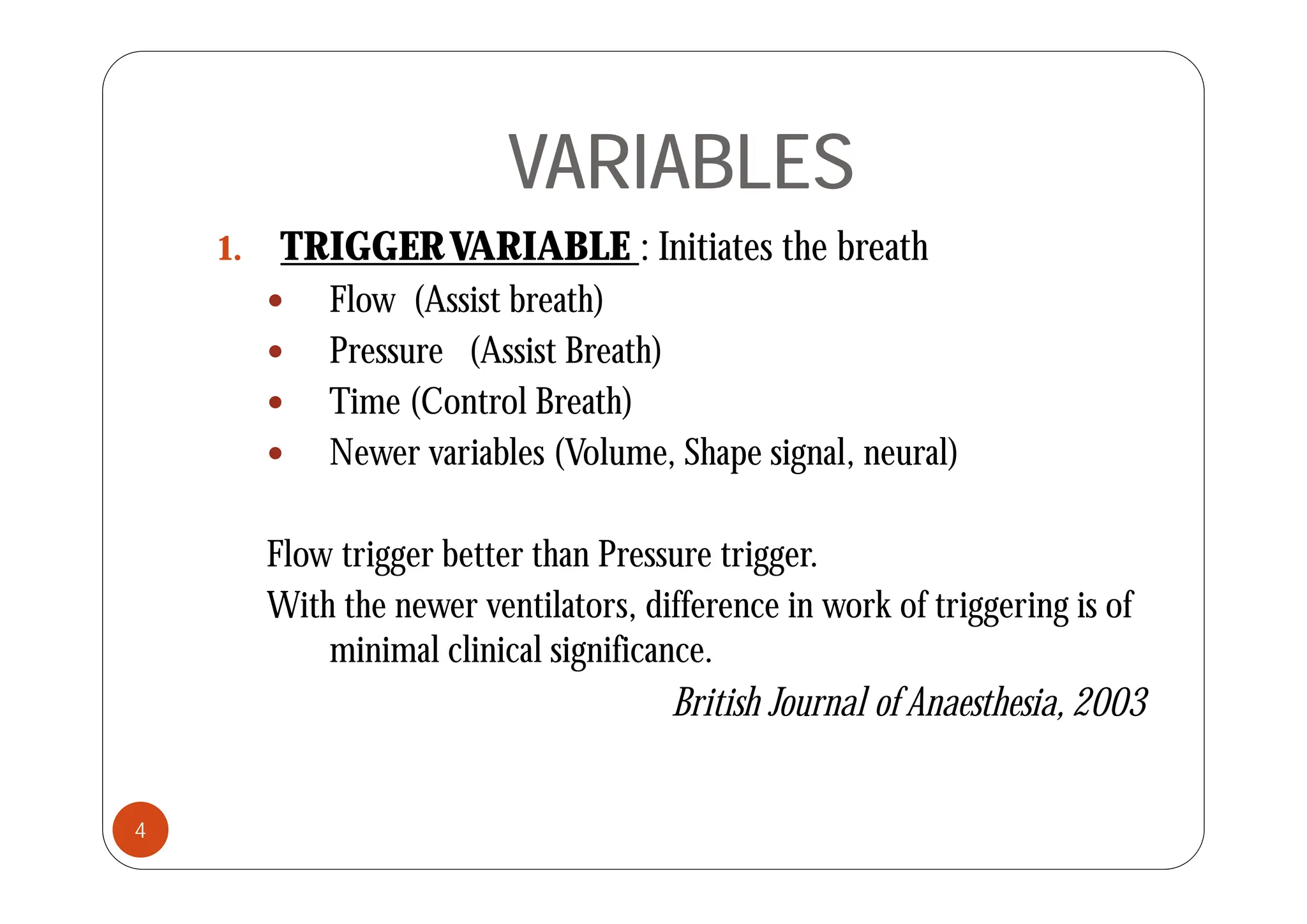 VARIABLES
VARIABLES
1 TRIGGERVARIABLE : Initiates the breath
1. TRIGGERVARIABLE : Initiates the breath
 Flow (Assist breath)
 Pressure (Assist Breath)
 Pressure (Assist Breath)
 Time (Control Breath)
 Newer variables (Volume Shape signal neural)
Newer variables (Volume, Shape signal, neural)
Flow trigger better than Pressure trigger.
ow t gge ette t a essu e t gge .
With the newer ventilators, difference in work of triggering is of
minimal clinical significance.
g
British Journal of Anaesthesia,2003
4
 