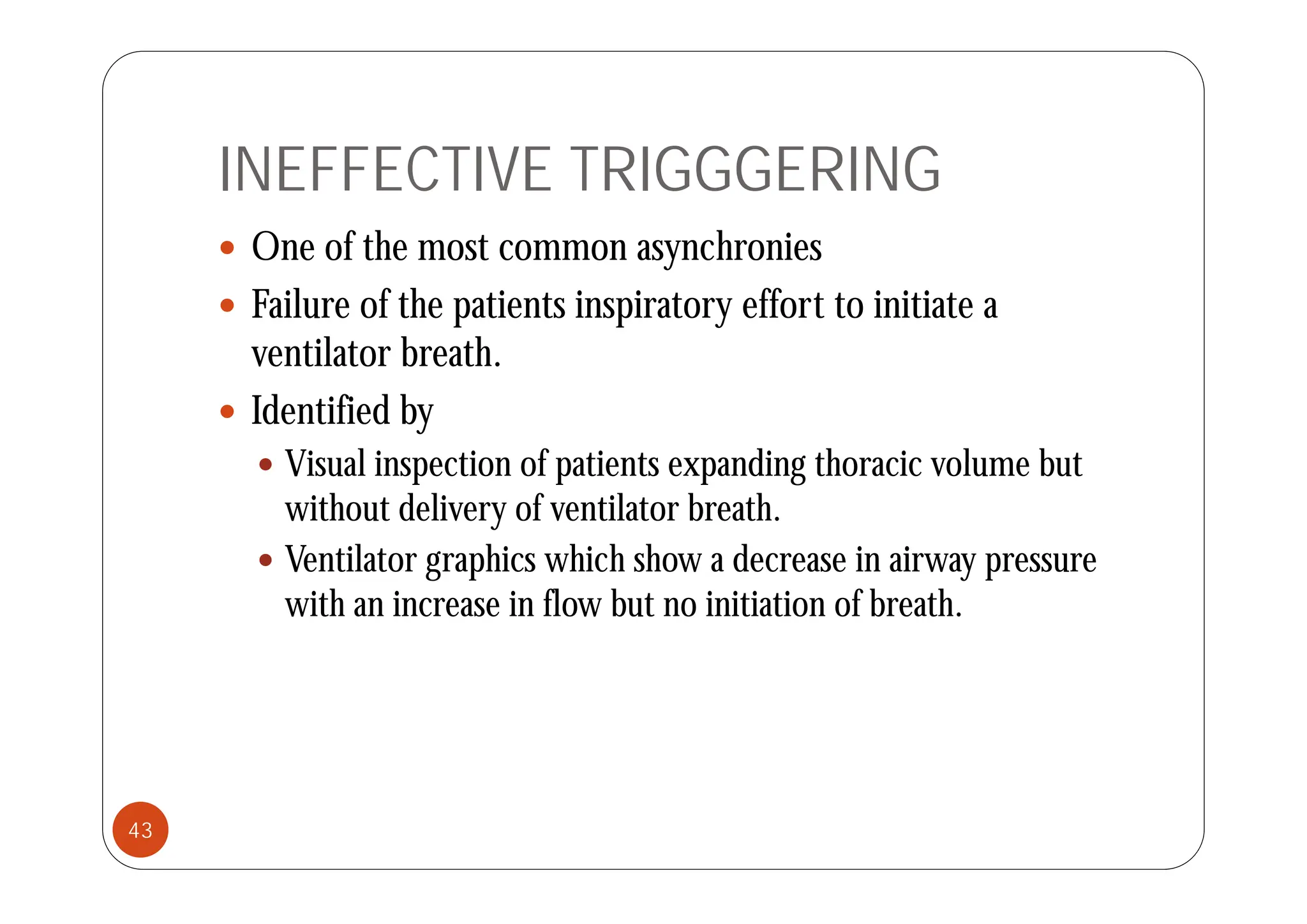 INEFFECTIVE TRIGGGERING
 One of the most common asynchronies
 One of the most common asynchronies
 Failure of the patients inspiratory effort to initiate a
ventilator breath
ventilator breath.
 Identified by
 Vi l i ti f ti t di th i l b t
 Visual inspection of patients expanding thoracic volume but
without delivery of ventilator breath.
 Ventilator graphics which show a decrease in airway pressure
Ventilator graphics which show a decrease in airway pressure
with an increase in flow but no initiation of breath.
43
 