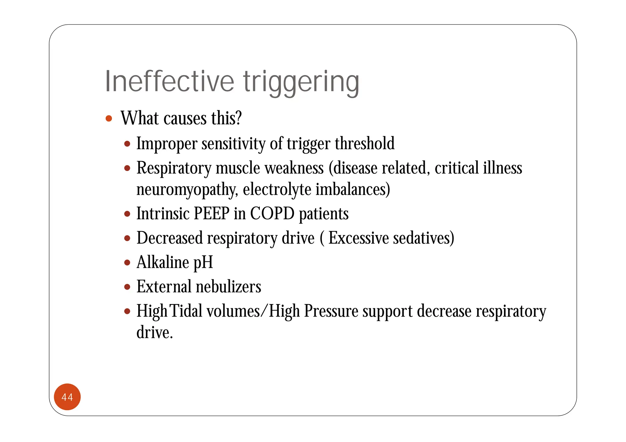 Ineffective triggering
 What causes this?
 What causes this?
 Improper sensitivity of trigger threshold
 Respiratory muscle weakness (disease related critical illness
 Respiratory muscle weakness (disease related, critical illness
neuromyopathy, electrolyte imbalances)
 Intrinsic PEEP in COPD patients
p
 Decreased respiratory drive ( Excessive sedatives)
 Alkaline pH
p
 External nebulizers
 HighTidal volumes/High Pressure support decrease respiratory
g g pp p y
drive.
44
 