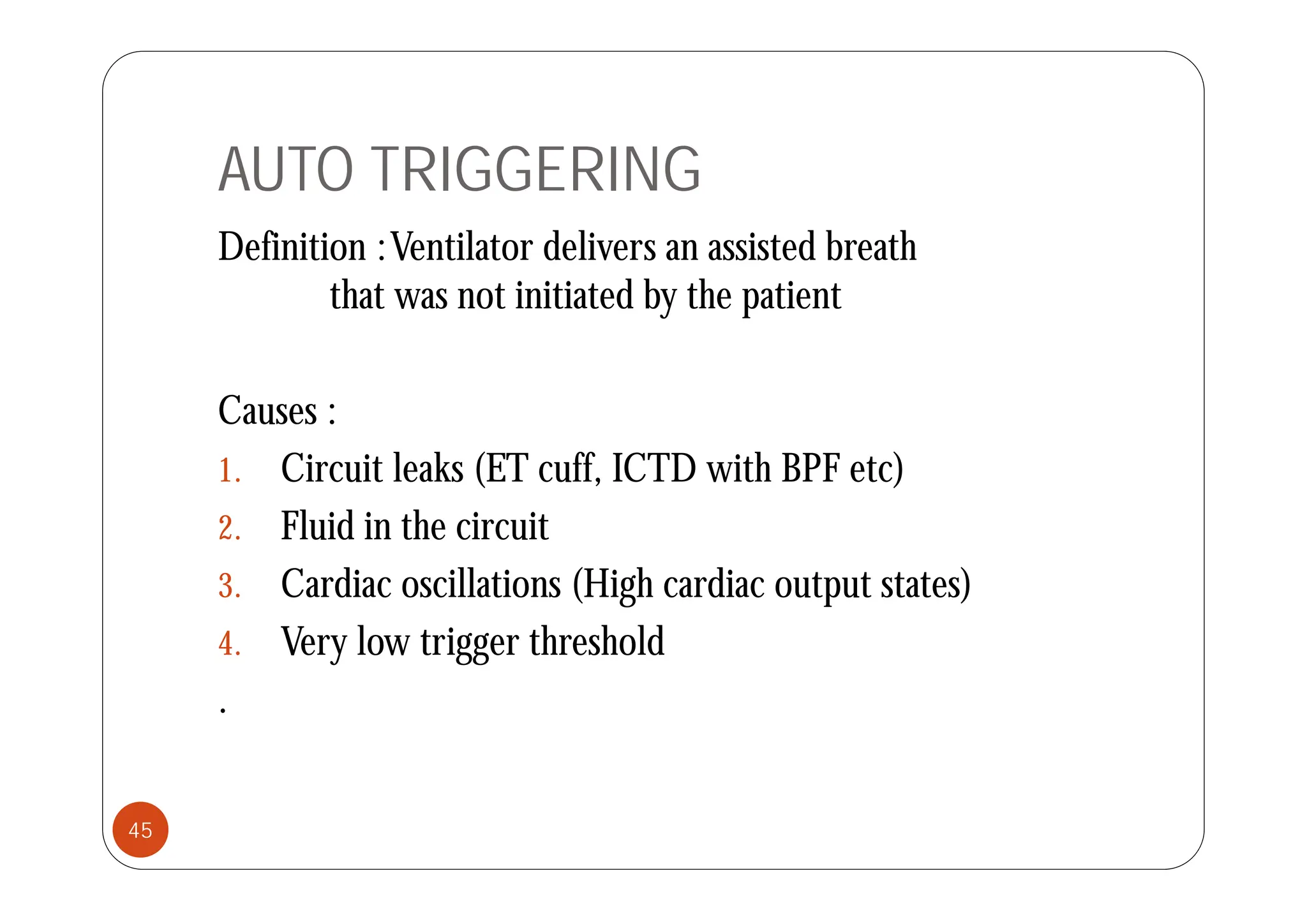 AUTO TRIGGERING
Definition :Ventilator delivers an assisted breath
Definition :Ventilator delivers an assisted breath
that was not initiated by the patient
Causes :
1 Ci i l k (ET ff ICTD i h BPF )
1. Circuit leaks (ET cuff, ICTD with BPF etc)
2. Fluid in the circuit
3. Cardiac oscillations (High cardiac output states)
4. Very low trigger threshold
.
45
 