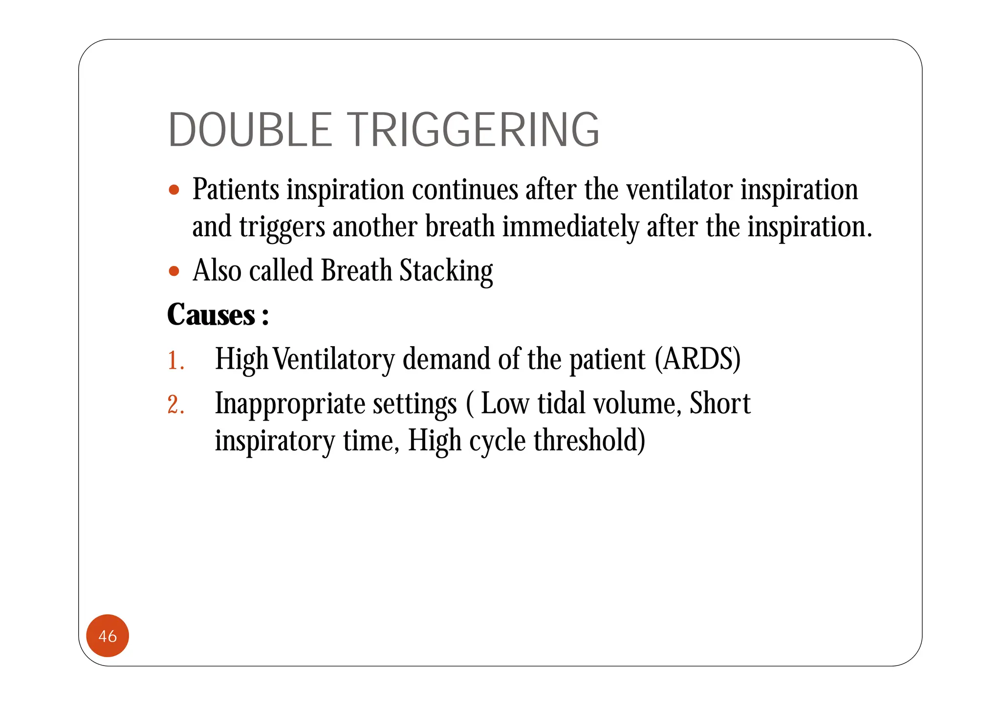 DOUBLE TRIGGERING
 Patients inspiration continues after the ventilator inspiration
 Patients inspiration continues after the ventilator inspiration
and triggers another breath immediately after the inspiration.
 Also called Breath Stacking
 Also called Breath Stacking
Causes :
1 Hi hV il d d f h i (ARDS)
1. HighVentilatory demand of the patient (ARDS)
2. Inappropriate settings ( Low tidal volume, Short
i i i Hi h l h h ld)
inspiratory time, High cycle threshold)
46
 