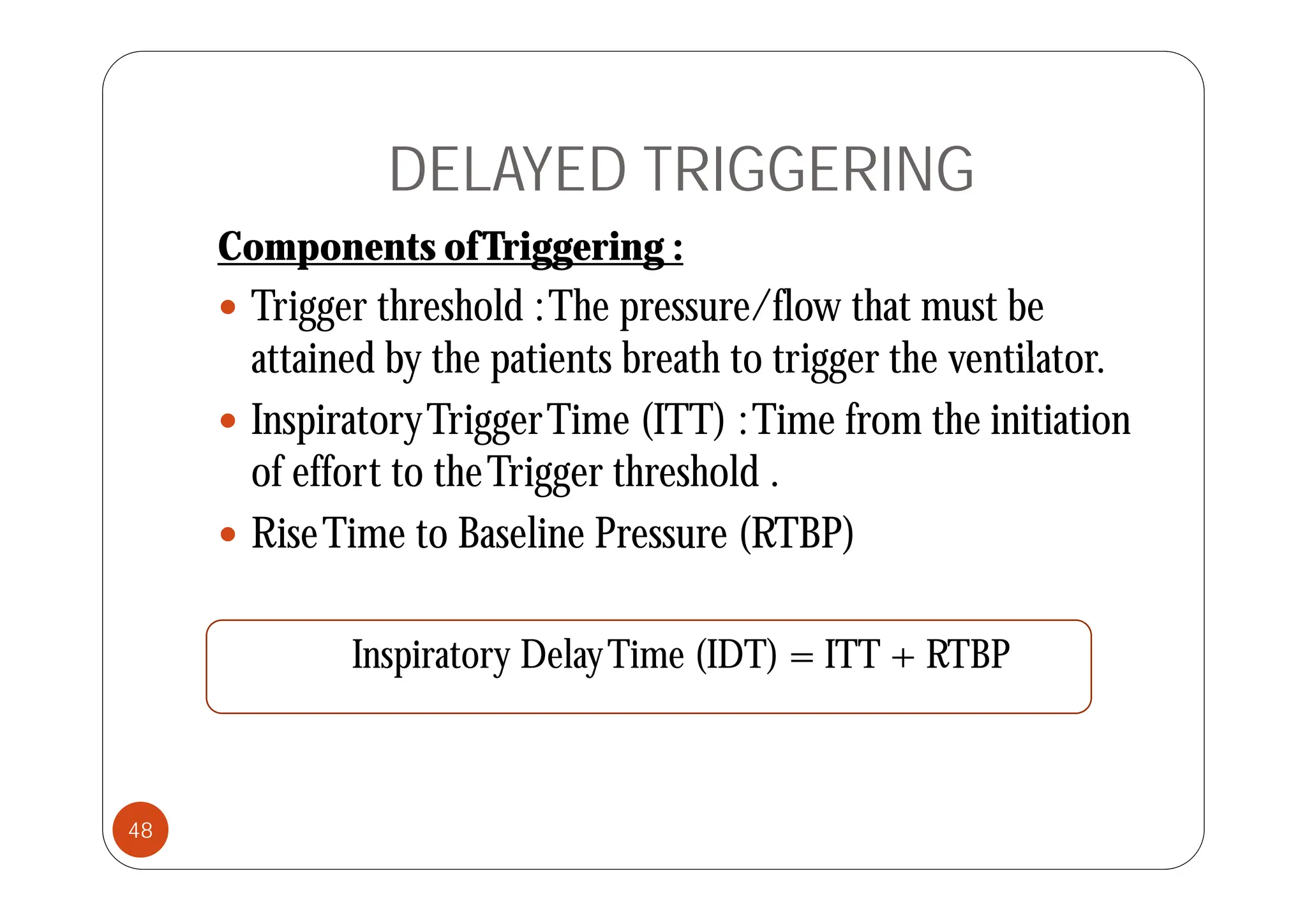 DELAYED TRIGGERING
Components ofTriggering :
Components ofTriggering :
 Trigger threshold :The pressure/flow that must be
attained b the patients breath to trigger the entilator
attained by the patients breath to trigger the ventilator.
 InspiratoryTriggerTime (ITT) :Time from the initiation
f ff h T h h ld
of effort to theTrigger threshold .
 RiseTime to Baseline Pressure (RTBP)
Inspiratory DelayTime (IDT) = ITT + RTBP
p y y ( )
48
 