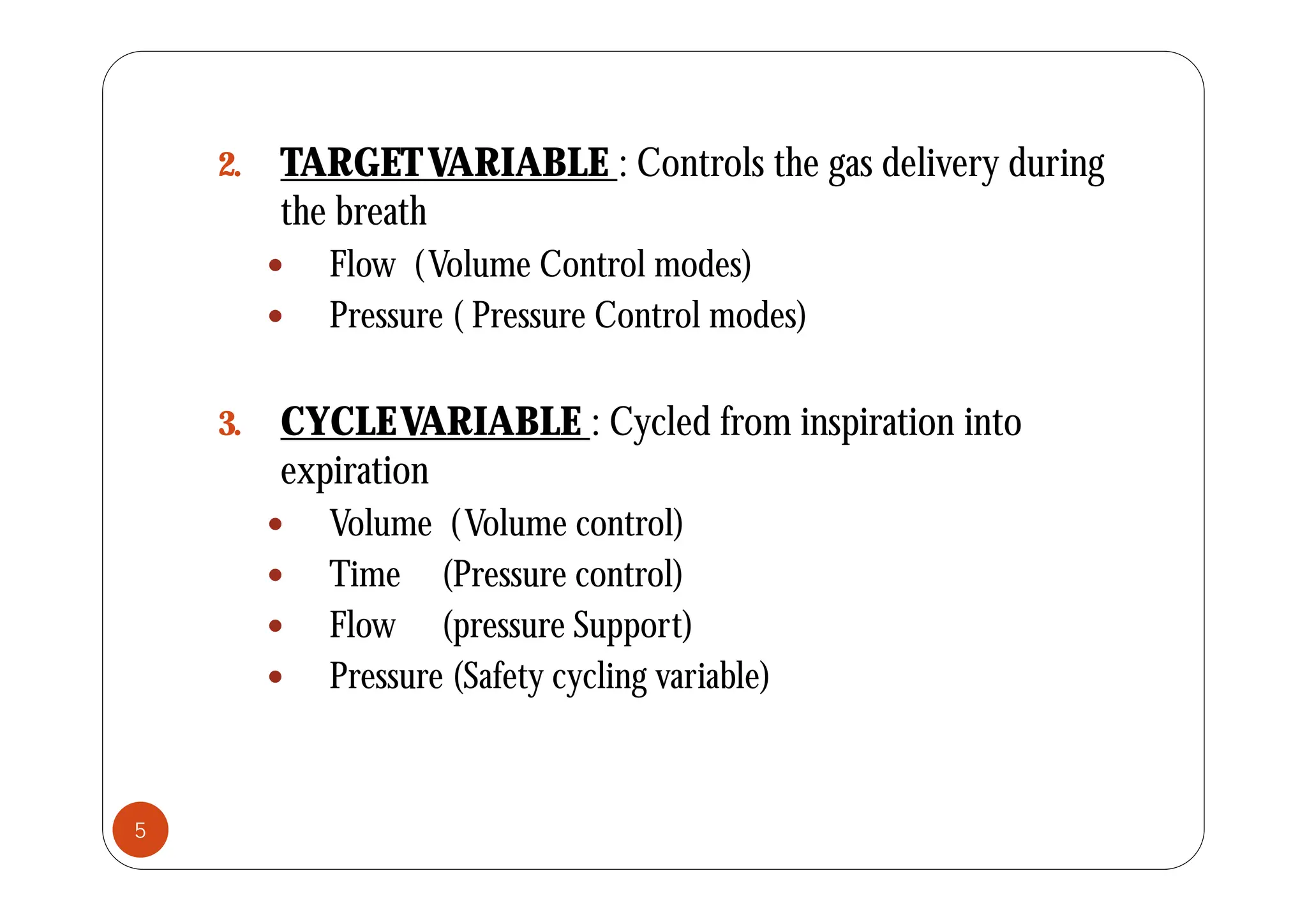 2. TARGETVARIABLE : Controls the gas delivery during
the breath
 Flow (Volume Control modes)
 Pressure ( Pressure Control modes)
3. CYCLEVARIABLE : Cycled from inspiration into
i i
expiration
 Volume (Volume control)
Ti (P l)
 Time (Pressure control)
 Flow (pressure Support)
 P (S f t li i bl )
 Pressure (Safety cycling variable)
5
 