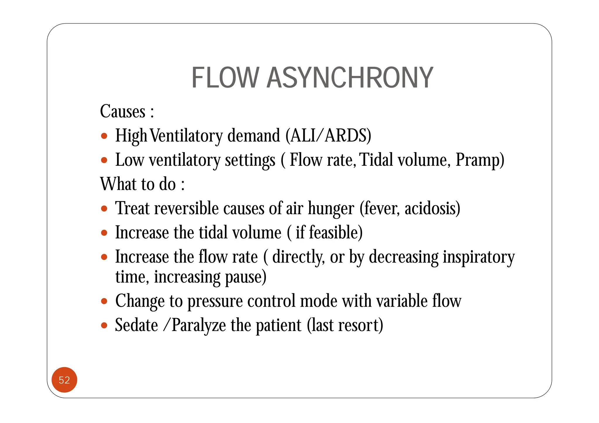FLOW ASYNCHRONY
Causes :
Causes :
 HighVentilatory demand (ALI/ARDS)
 Low ventilatory settings ( Flow rate Tidal volume Pramp)
Low ventilatory settings ( Flow rate,Tidal volume, Pramp)
What to do :
 Treat reversible causes of air hunger (fever acidosis)
 Treat reversible causes of air hunger (fever, acidosis)
 Increase the tidal volume ( if feasible)
 Increase the flow rate ( directly or by decreasing inspiratory
 Increase the flow rate ( directly, or by decreasing inspiratory
time, increasing pause)
 Change to pressure control mode with variable flow
g p
 Sedate /Paralyze the patient (last resort)
52
 