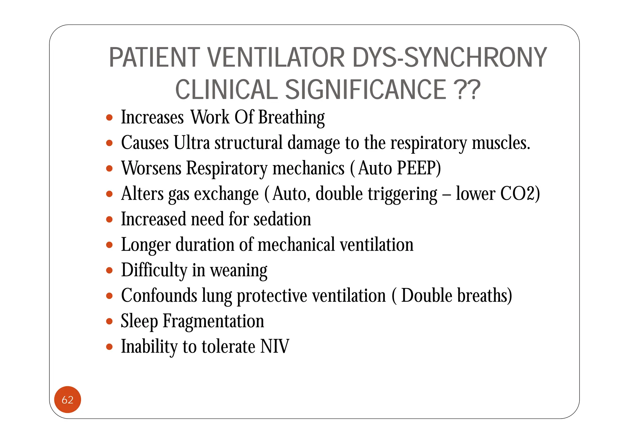PATIENT VENTILATOR DYS-SYNCHRONY
CLINICAL SIGNIFICANCE ??
 Increases Work Of Breathing
Increases Work Of Breathing
 Causes Ultra structural damage to the respiratory muscles.
 Worsens Respiratory mechanics ( Auto PEEP)
Worsens Respiratory mechanics ( Auto PEEP)
 Alters gas exchange ( Auto, double triggering – lower CO2)
 Increased need for sedation
 Increased need for sedation
 Longer duration of mechanical ventilation
 Difficulty in weaning
 Difficulty in weaning
 Confounds lung protective ventilation ( Double breaths)
 Sleep Fragmentation
 Sleep Fragmentation
 Inability to tolerate NIV
62
 