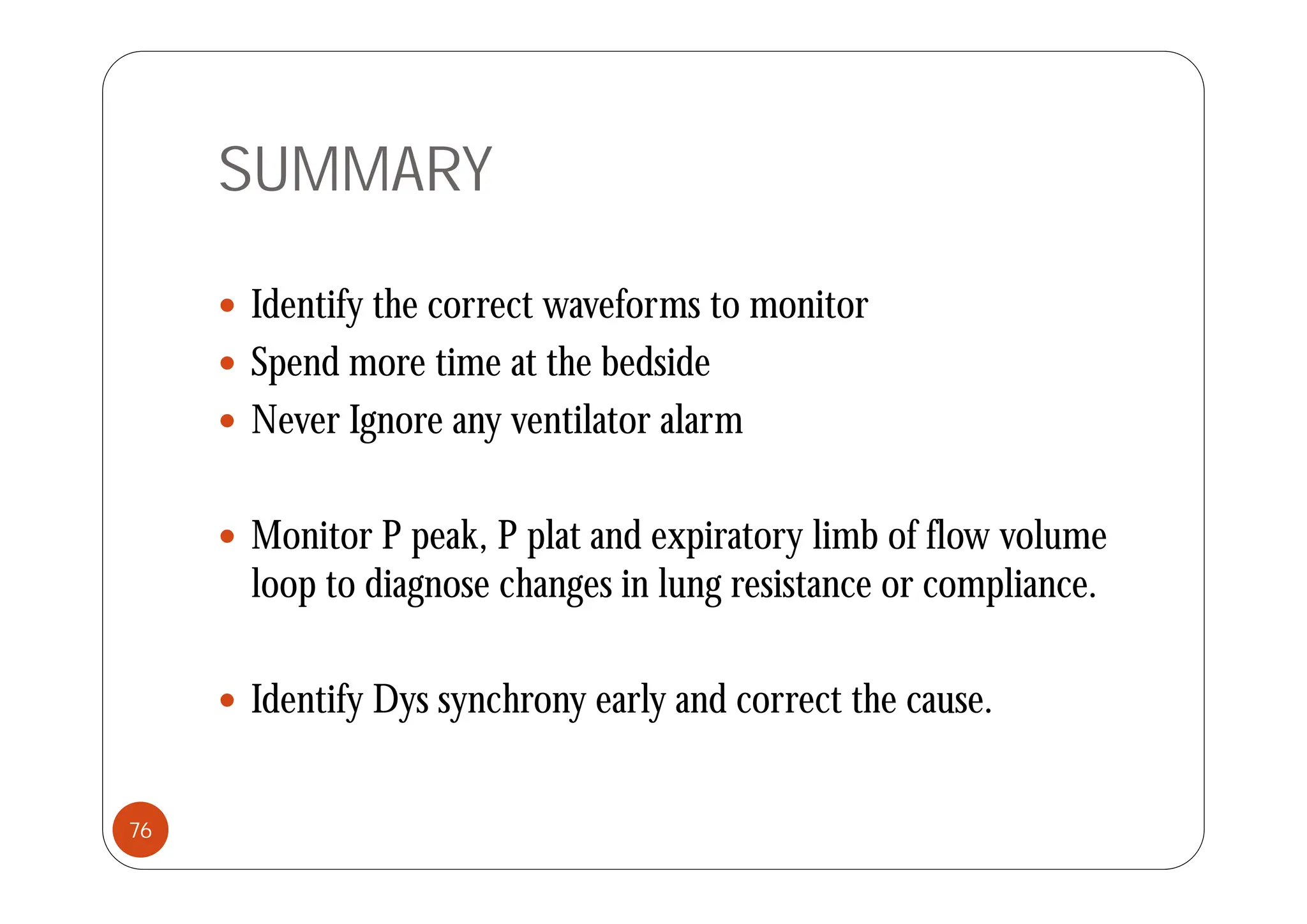 SUMMARY
 Identify the correct waveforms to monitor
 S d ti t th b d id
 Spend more time at the bedside
 Never Ignore any ventilator alarm
 Monitor P peak, P plat and expiratory limb of flow volume
loop to diagnose changes in lung resistance or compliance.
 Identify Dys synchrony early and correct the cause.
76
 