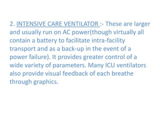 2. INTENSIVE CARE VENTILATOR :- These are larger
and usually run on AC power(though virtually all
contain a battery to facilitate intra-facility
transport and as a back-up in the event of a
power failure). It provides greater control of a
wide variety of parameters. Many ICU ventilators
also provide visual feedback of each breathe
through graphics.
 