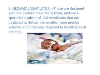 3. NEONATAL VENTILATOR :- These are designed
with the preterm neonate in mind, and are a
specialized subset of ICU ventilators that are
designed to deliver the smaller, more precise
volumes and pressures required to ventilate such
patients.
 
