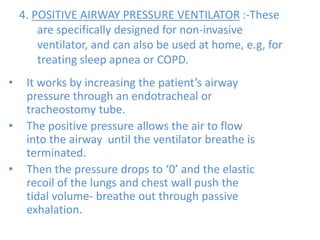 4. POSITIVE AIRWAY PRESSURE VENTILATOR :-These
are specifically designed for non-invasive
ventilator, and can also be used at home, e.g, for
treating sleep apnea or COPD.
• It works by increasing the patient’s airway
pressure through an endotracheal or
tracheostomy tube.
• The positive pressure allows the air to flow
into the airway until the ventilator breathe is
terminated.
• Then the pressure drops to ‘0’ and the elastic
recoil of the lungs and chest wall push the
tidal volume- breathe out through passive
exhalation.
 