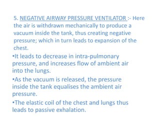 5. NEGATIVE AIRWAY PRESSURE VENTILATOR :- Here
the air is withdrawn mechanically to produce a
vacuum inside the tank, thus creating negative
pressure; which in turn leads to expansion of the
chest.
•It leads to decrease in intra-pulmonary
pressure, and increases flow of ambient air
into the lungs.
•As the vacuum is released, the pressure
inside the tank equalises the ambient air
pressure.
•The elastic coil of the chest and lungs thus
leads to passive exhalation.
 