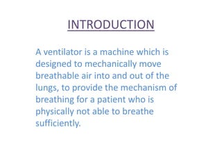 INTRODUCTION
A ventilator is a machine which is
designed to mechanically move
breathable air into and out of the
lungs, to provide the mechanism of
breathing for a patient who is
physically not able to breathe
sufficiently.
 